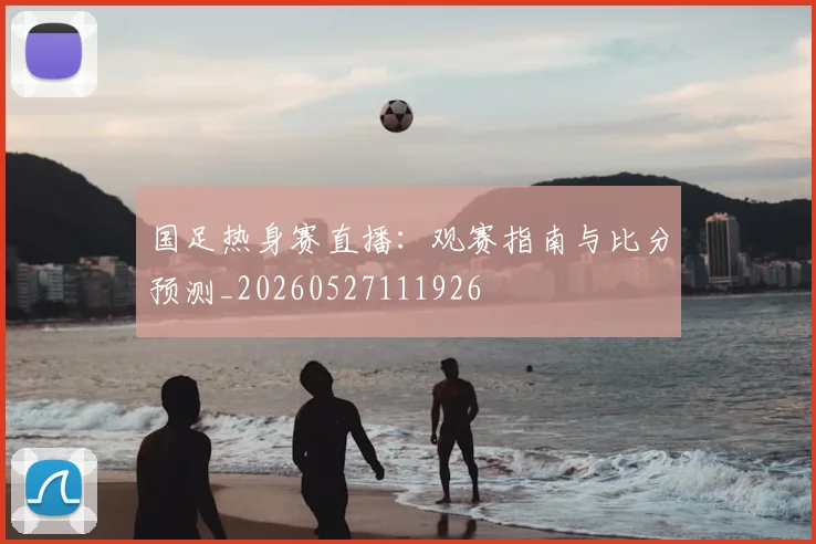 国足热身赛直播:观赛指南与比分预测_20260527111926