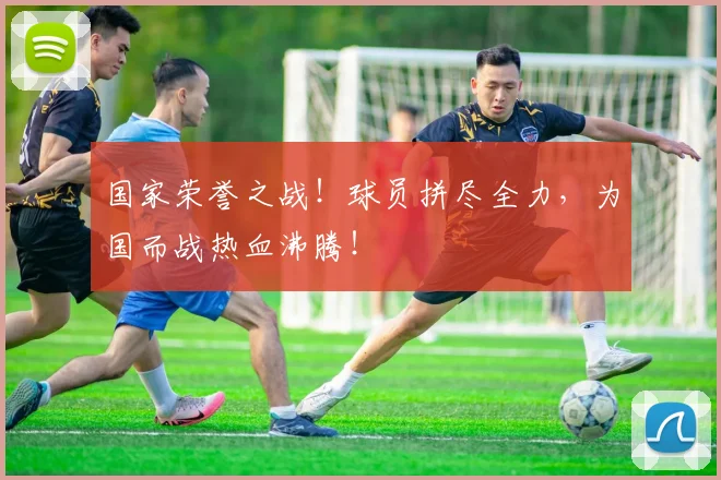 国家荣誉之战!球员拼尽全力,为国而战热血沸腾!