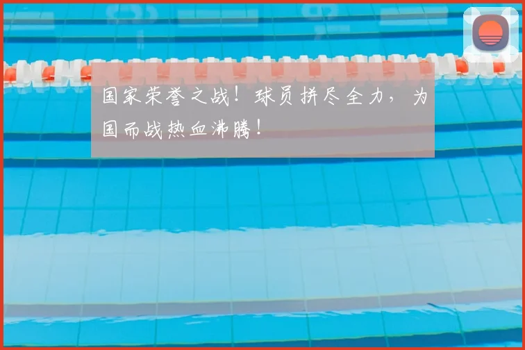 国家荣誉之战!球员拼尽全力,为国而战热血沸腾!