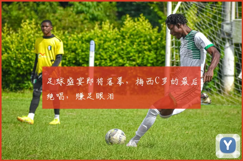 足球盛宴即将落幕，梅西C罗的最后绝唱，赚足眼泪