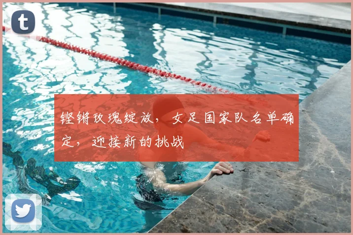 铿锵玫瑰绽放,女足国家队名单确定,迎接新的挑战