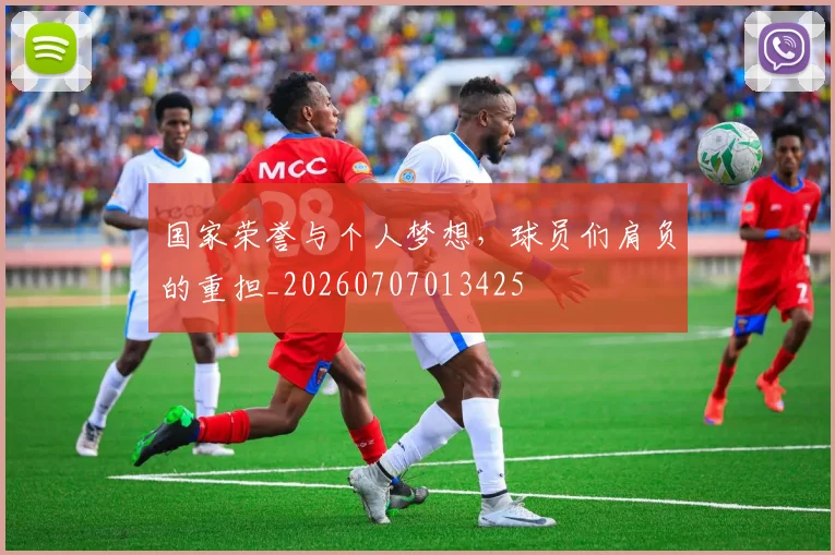 国家荣誉与个人梦想,球员们肩负的重担_20260707013425