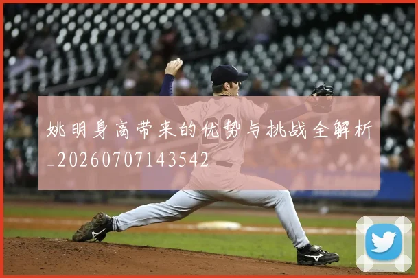 姚明身高带来的优势与挑战全解析_20260707143542