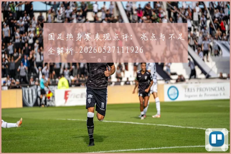 国足热身赛表现点评:亮点与不足全解析_20260527111926