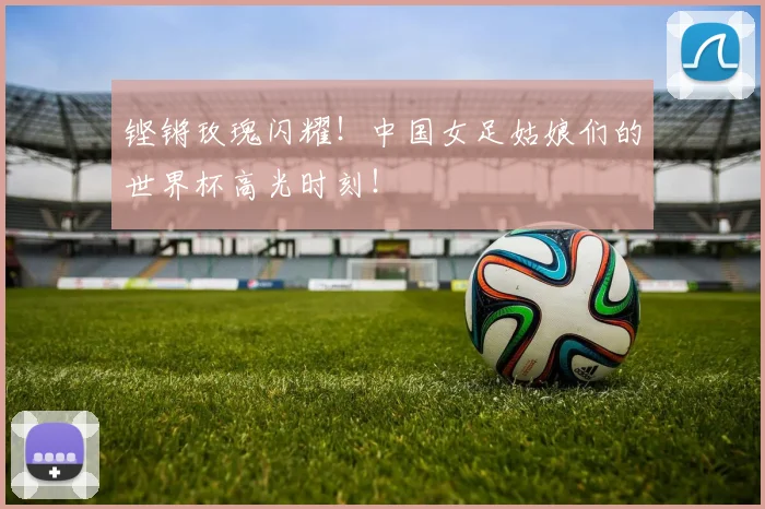 铿锵玫瑰闪耀!中国女足姑娘们的世界杯高光时刻!