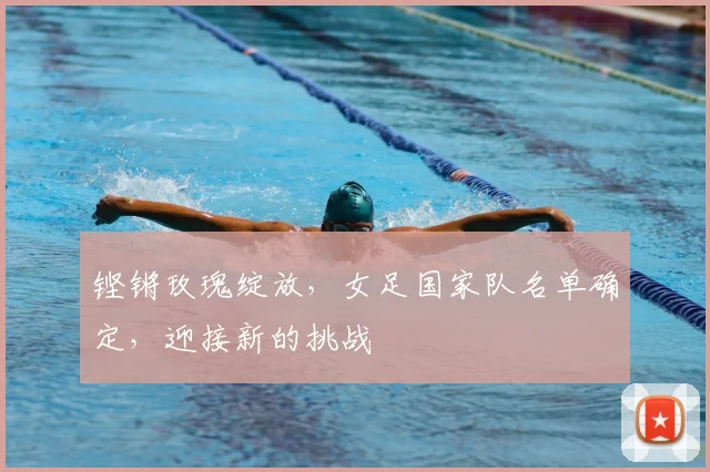 铿锵玫瑰绽放,女足国家队名单确定,迎接新的挑战