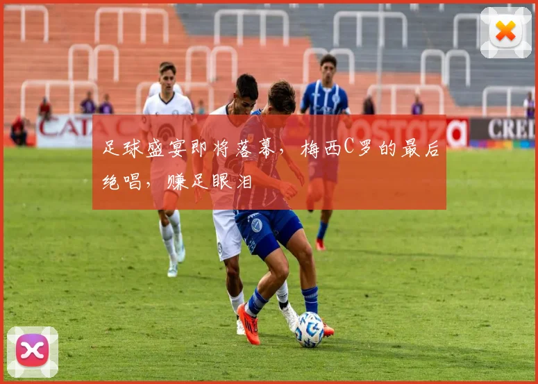 足球盛宴即将落幕,梅西C罗的最后绝唱,赚足眼泪