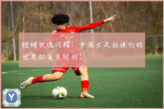 铿锵玫瑰闪耀!中国女足姑娘们的世界杯高光时刻!