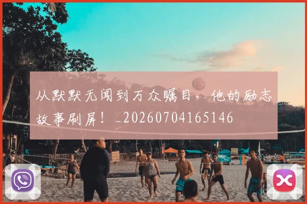 从默默无闻到万众瞩目,他的励志故事刷屏!_20260704165146