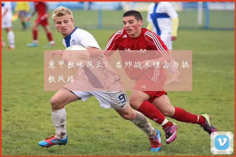 意甲教练风云:名帅战术理念与执教风格