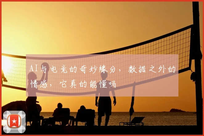 AI与电竞的奇妙缘分，数据之外的情感，它真的能懂吗