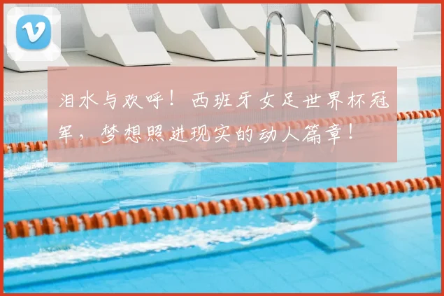 泪水与欢呼!西班牙女足世界杯冠军,梦想照进现实的动人篇章!