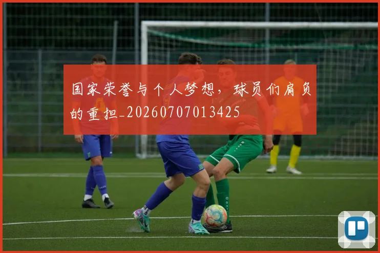 国家荣誉与个人梦想,球员们肩负的重担_20260707013425