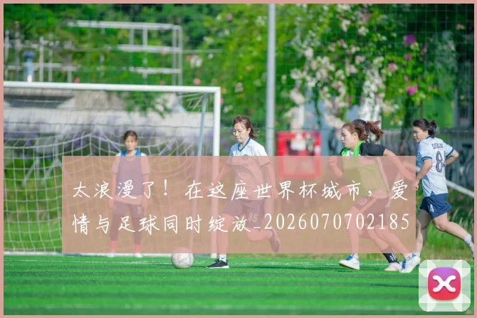 太浪漫了!在这座世界杯城市,爱情与足球同时绽放_20260707021856